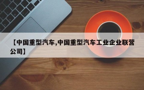 【中国重型汽车,中国重型汽车工业企业联营公司】